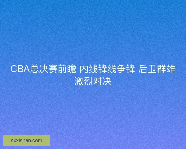 CBA总决赛前瞻 内线锋线争锋 后卫群雄激烈对决