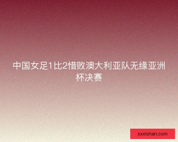 中国女足1比2惜败澳大利亚队无缘亚洲杯决赛