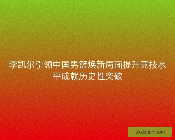 李凯尔引领中国男篮焕新局面提升竞技水平成就历史性突破